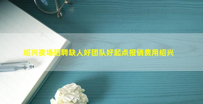 绍兴夜场招聘缺人好团队好起点报销费用绍兴